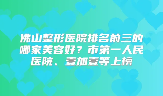 佛山整形医院排名前三的哪家美容好？市第一人民医院、壹加壹等上榜