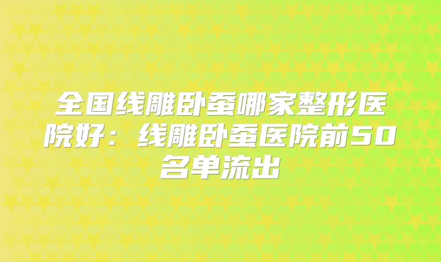 全国线雕卧蚕哪家整形医院好：线雕卧蚕医院前50名单流出
