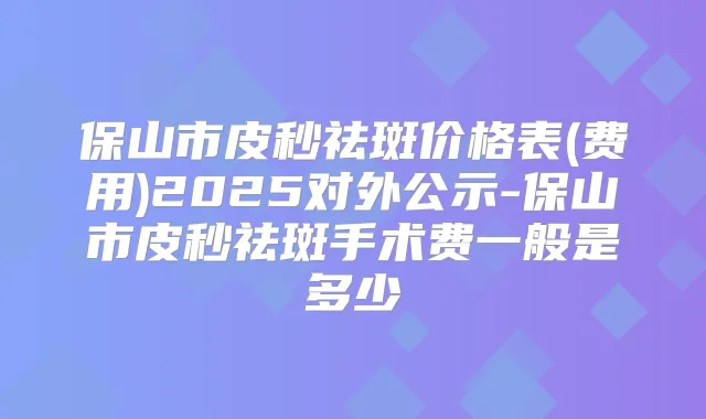 保山市皮秒祛斑价格表(费用)2025对外公示-保山市皮秒祛斑手术费一般是多少