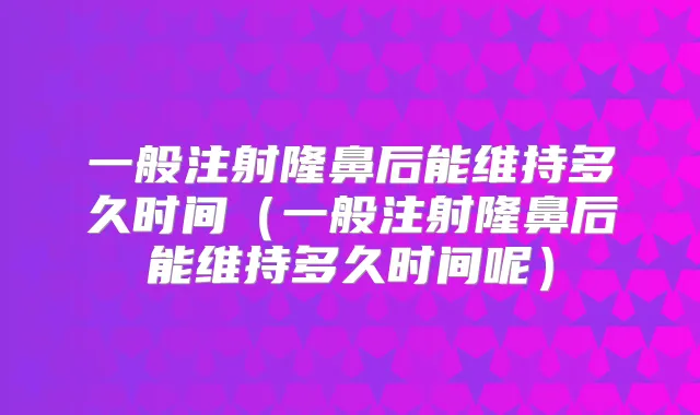 一般注射隆鼻后能维持多久时间(一般注射隆鼻后能维持多久时间呢)