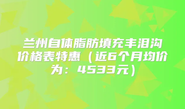 兰州自体脂肪填充丰泪沟价格表特惠（近6个月均价为：4533元）