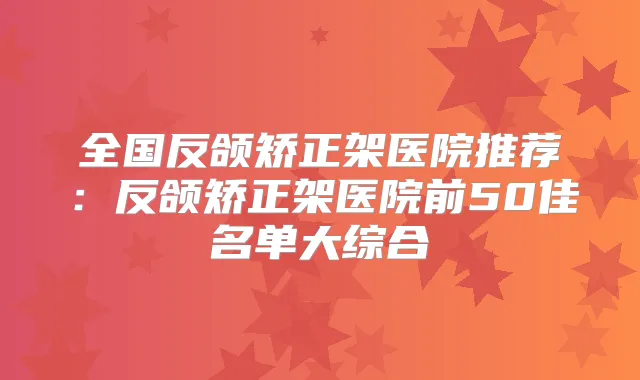 全国反颌矫正架医院推荐:反颌矫正架医院前50佳名单大综合