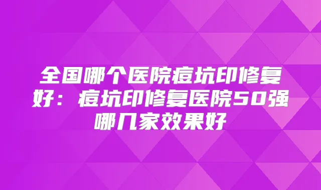 全国哪个医院痘坑印修复好:痘坑印修复医院50强哪几家效果好