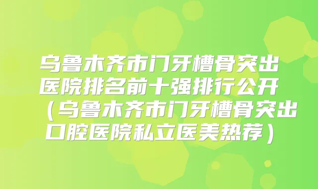 乌鲁木齐市门牙槽骨突出医院排名前十强排行公开(乌鲁木齐市门牙槽骨突出口腔医院私立医美热荐)