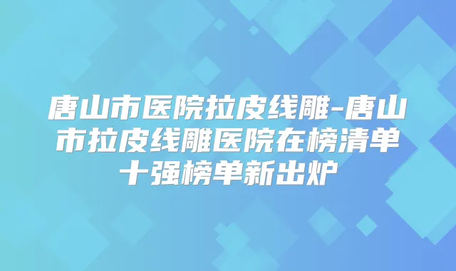 唐山市医院拉皮线雕-唐山市拉皮线雕医院在榜清单十强榜单新出炉