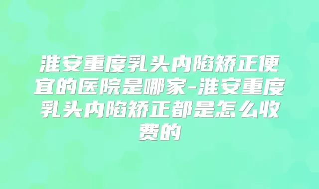 淮安重度乳头内陷矫正便宜的医院是哪家-淮安重度乳头内陷矫正都是怎么收费的