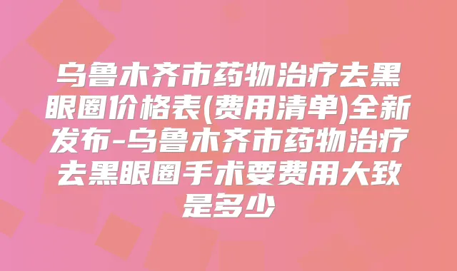 乌鲁木齐市药物去黑眼圈价格表(费用清单)全新发布-乌鲁木齐市药物去黑眼圈手术要费用大致是多少
