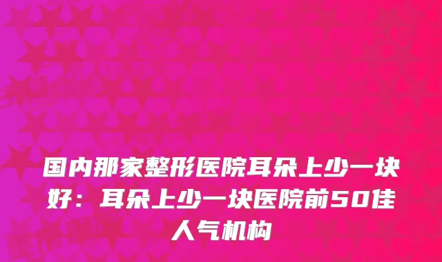 国内那家整形医院耳朵上少一块好:耳朵上少一块医院前50佳人气机构