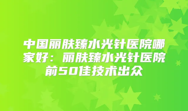 中国丽肤臻水光针医院哪家好:丽肤臻水光针医院前50佳技术出众