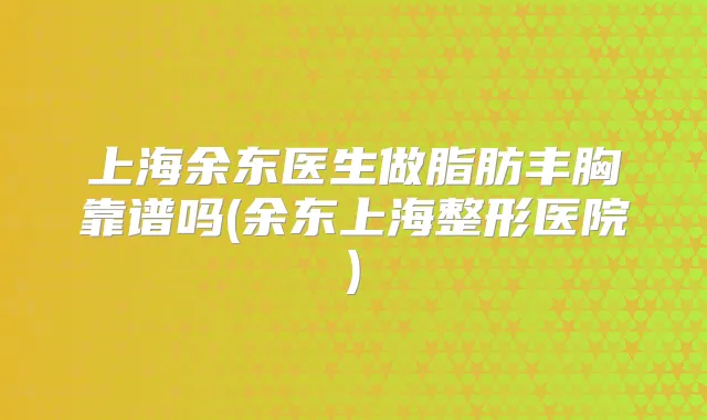 上海余东医生做脂肪丰胸靠谱吗(余东上海整形医院)