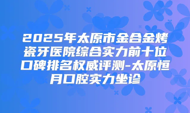 2025年太原市金合金烤瓷牙医院综合实力前十位口碑排名评测-太原恒月口腔实力坐诊