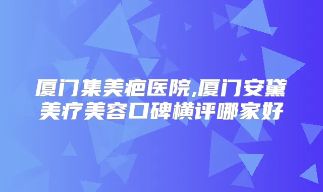 厦门集美疤医院,厦门安黛美疗美容口碑横评哪家好