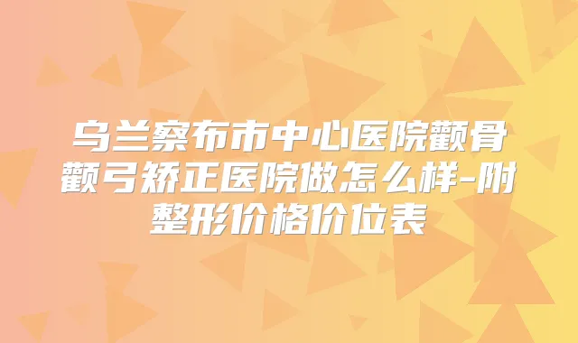 乌兰察布市中心医院颧骨颧弓矫正医院做怎么样-附整形价格价位表