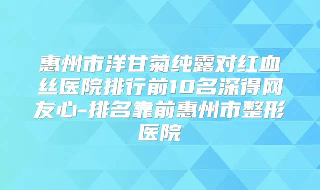 惠州市洋甘菊纯露对红血丝医院排行前10名深得网友心-排名靠前惠州市整形医院