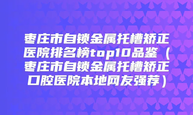枣庄市自锁金属托槽矫正医院排名榜top10品鉴(枣庄市自锁金属托槽矫正口腔医院本地网友强荐)