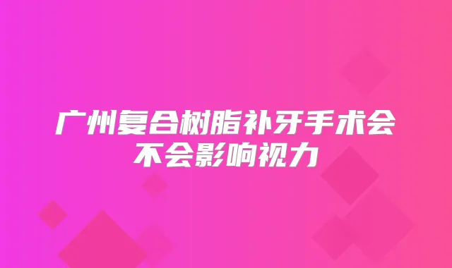 广州复合树脂补牙手术会不会影响视力