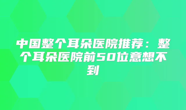 中国整个耳朵医院推荐:整个耳朵医院前50位意想不到