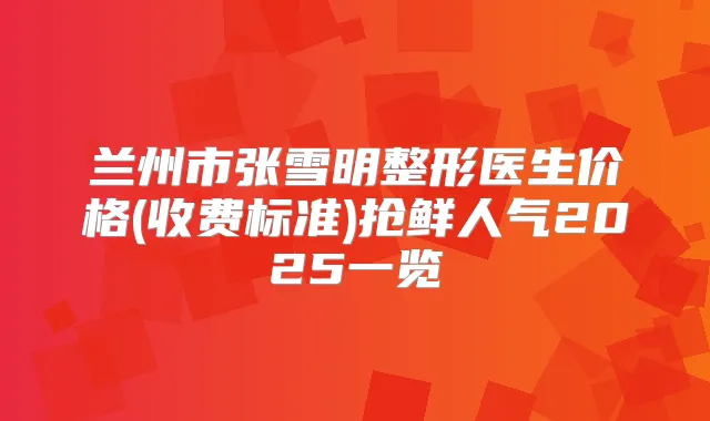 兰州市张雪明整形医生价格(收费标准)抢鲜人气2025一览