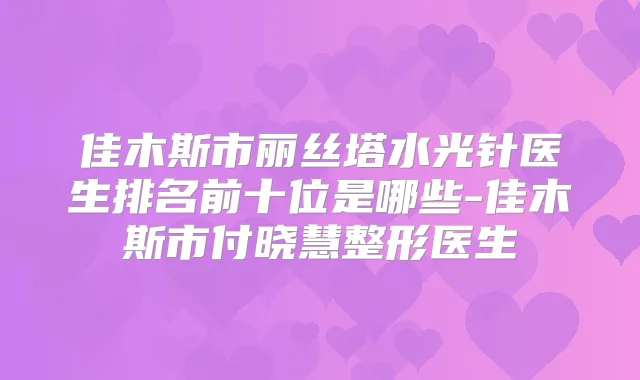 佳木斯市丽丝塔水光针医生排名前十位是哪些-佳木斯市付晓慧整形医生