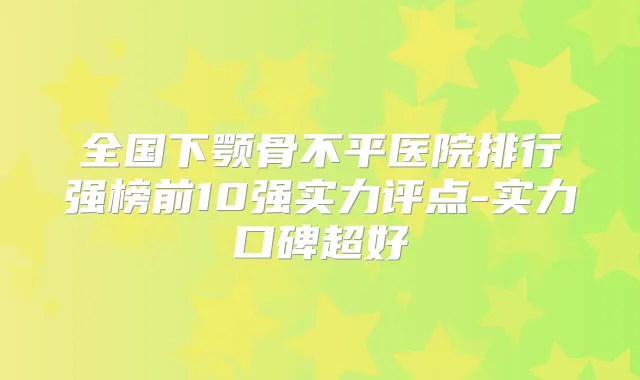 全国下颚骨不平医院排行强榜前10强实力评点-实力口碑超好