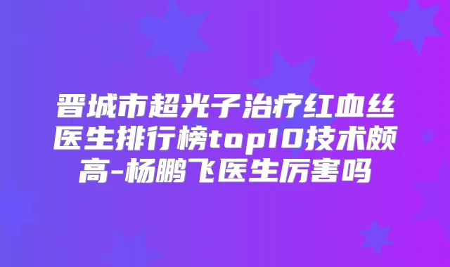 晋城市超光子红血丝医生排行榜top10技术颇高-杨鹏飞医生厉害吗