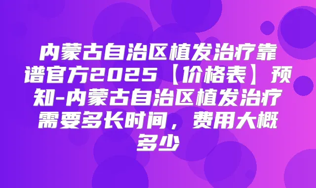 内蒙古自治区植发靠谱官方2025【价格表】预知-内蒙古自治区植发需要多长时间，费用大概多少