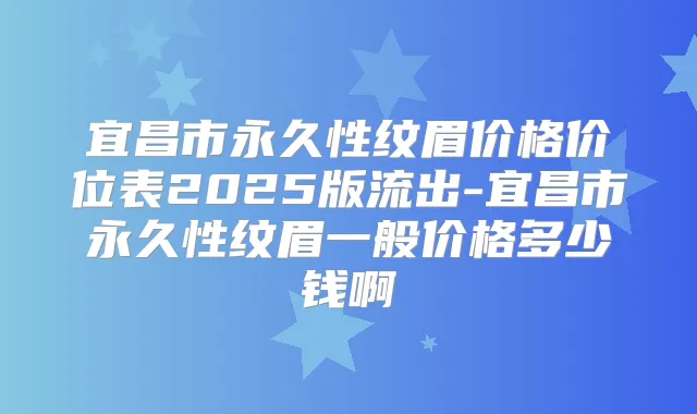 宜昌市永久性纹眉价格价位表2025版流出-宜昌市永久性纹眉一般价格多少钱啊