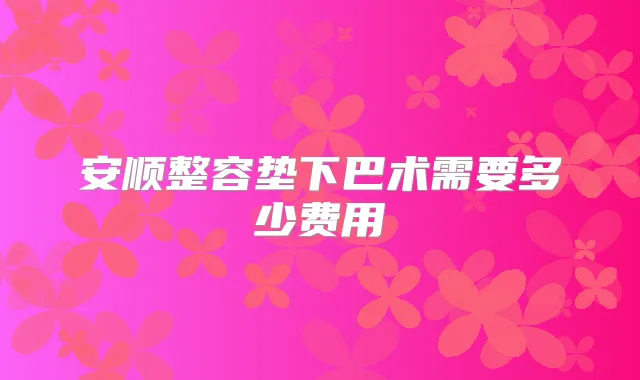 安顺整容垫下巴术需要多少费用
