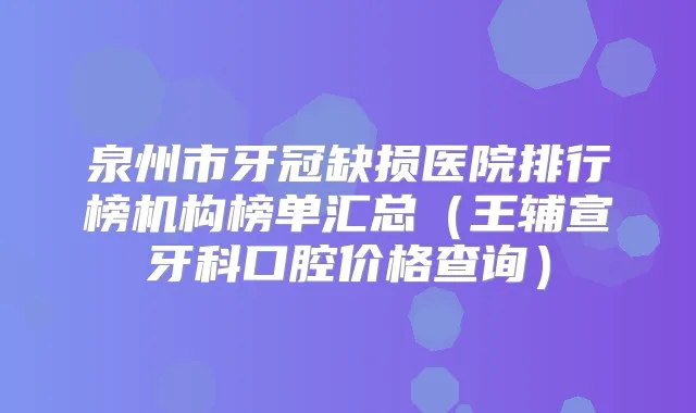 泉州市牙冠缺损医院排行榜机构榜单汇总（王辅宣牙科口腔价格查询）