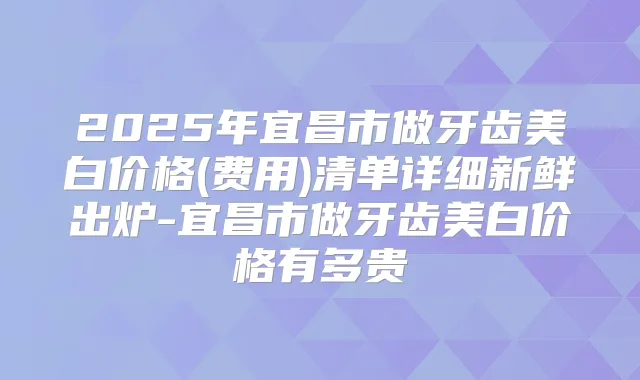 2025年宜昌市做牙齿美白价格(费用)清单详细新鲜出炉-宜昌市做牙齿美白价格有多贵