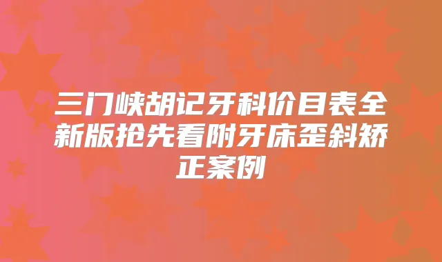 三门峡胡记牙科价目表全新版抢先看附牙床歪斜矫正案例