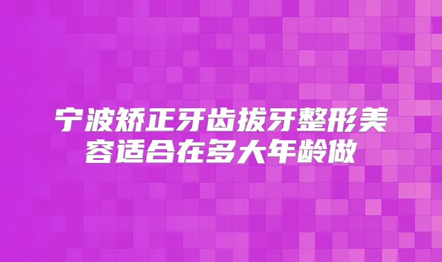 宁波矫正牙齿拔牙整形美容适合在多大年龄做
