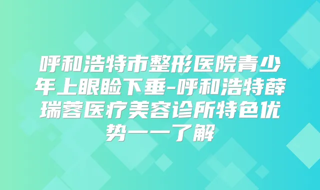 呼和浩特市整形医院青少年上眼睑下垂-呼和浩特薛瑞蓉医疗美容诊所特色优势一一了解