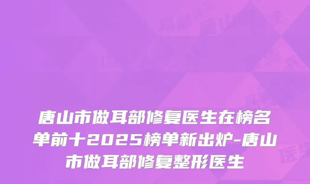 唐山市做耳部修复医生在榜名单前十2025榜单新出炉-唐山市做耳部修复整形医生