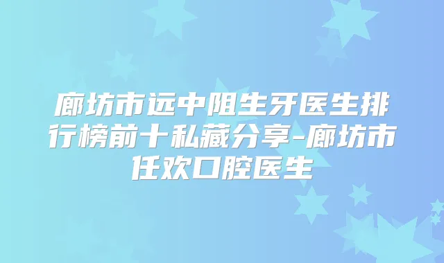 廊坊市远中阻生牙医生排行榜前十私藏分享-廊坊市任欢口腔医生
