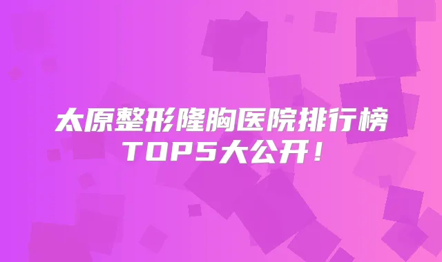 太原整形隆胸医院排行榜TOP5大公开!