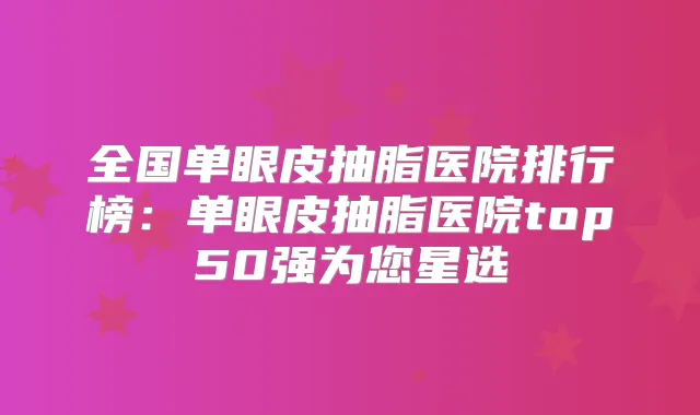 全国单眼皮抽脂医院排行榜：单眼皮抽脂医院top50强为您星选