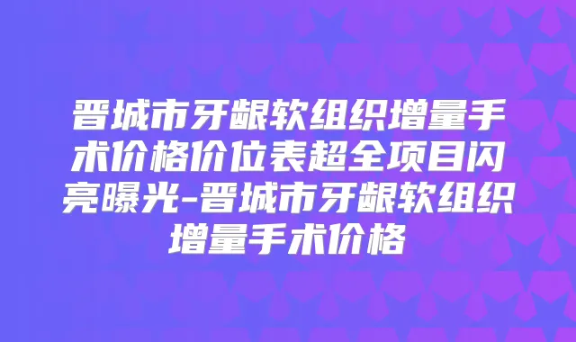 晋城市牙龈软组织增量手术价格价位表超全项目闪亮曝光-晋城市牙龈软组织增量手术价格