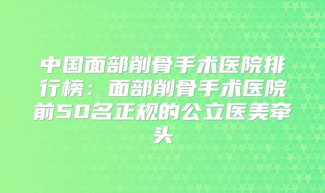 中国面部削骨手术医院排行榜:面部削骨手术医院前50名正规的公立医美牵头