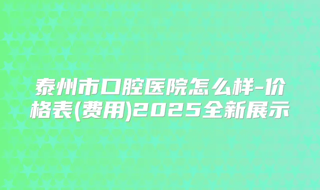 泰州市口腔医院怎么样-价格表(费用)2025全新展示