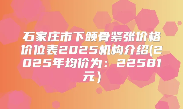 石家庄市下颌骨紧张价格价位表2025机构介绍(2025年均价为:22581元)