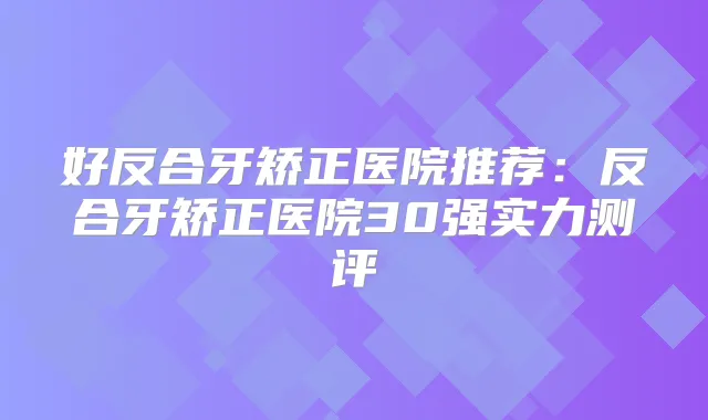 好反合牙矫正医院推荐:反合牙矫正医院30强实力测评