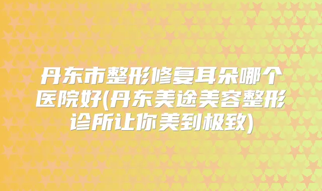 丹东市整形修复耳朵哪个医院好(丹东美途美容整形诊所让你美到)