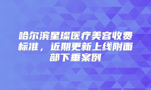 哈尔滨星璨医疗美容收费标准,近期更新上线附面部下垂案例
