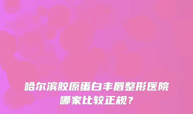 哈尔滨胶原蛋白丰唇整形医院哪家比较正规？