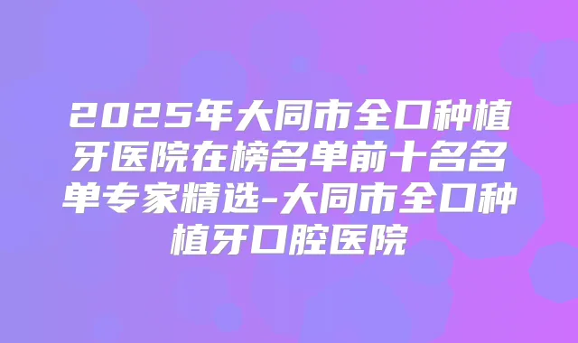 2025年大同市全口种植牙医院在榜名单前十名名单专家精选-大同市全口种植牙口腔医院