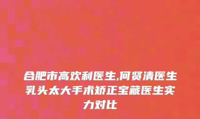 合肥市高欢利医生,何贤清医生乳头太大手术矫正宝藏医生实力对比