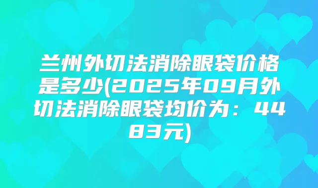 兰州外切法消除眼袋价格是多少(2025年09月外切法消除眼袋均价为：4483元)