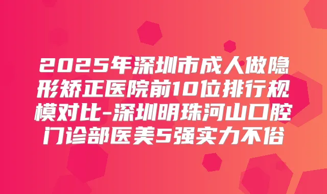 2025年深圳市成人做隐形矫正医院前10位排行规模对比-深圳明珠河山口腔门诊部医美5强实力不俗