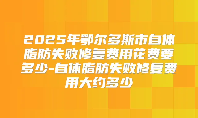 2025年鄂尔多斯市自体脂肪失败修复费用花费要多少-自体脂肪失败修复费用大约多少